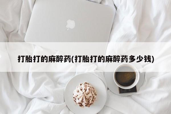堕胎药购买联系打胎打的麻醉药(打胎打的麻醉药多少钱)