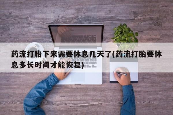 堕胎药购买联系药流打胎下来需要休息几天了(药流打胎要休息多长时间才能恢复)