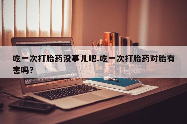 堕胎药购买联系吃一次打胎药没事儿吧.吃一次打胎药对胎有害吗？