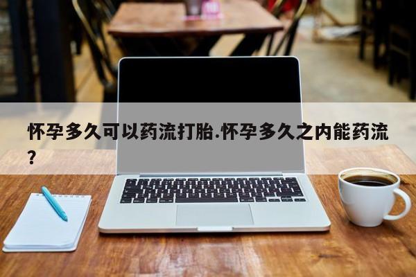 堕胎药购买联系怀孕多久可以药流打胎.怀孕多久之内能药流？