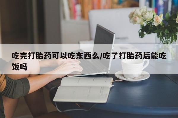 堕胎药购买联系吃完打胎药可以吃东西么/吃了打胎药后能吃饭吗