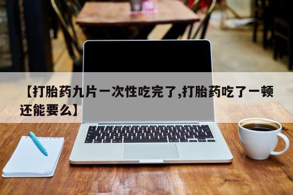 堕胎药购买联系【打胎药九片一次性吃完了,打胎药吃了一顿还能要么】