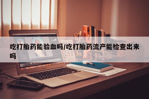 堕胎药购买联系吃打胎药能验血吗/吃打胎药流产能检查出来吗